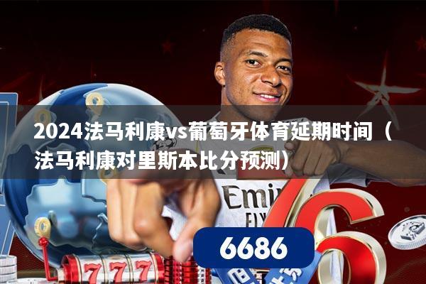 2024法马利康vs葡萄牙体育延期时间(法马利康对里斯本比分预测)