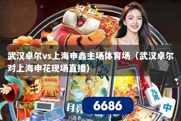 武汉卓尔vs上海申鑫主场体育场（武汉卓尔对上海申花现场直播）